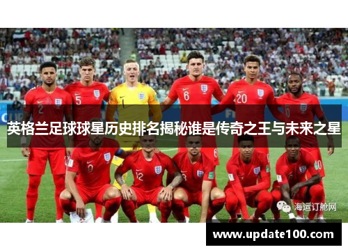 英格兰足球球星历史排名揭秘谁是传奇之王与未来之星