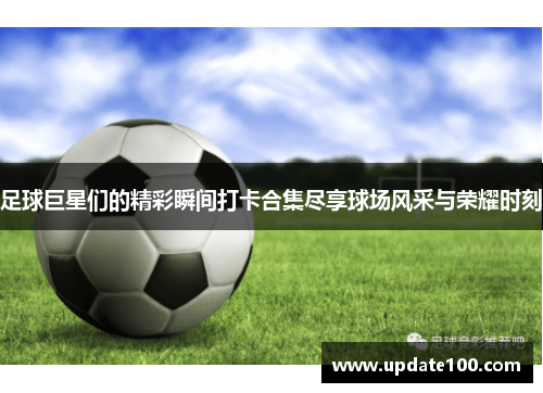 足球巨星们的精彩瞬间打卡合集尽享球场风采与荣耀时刻