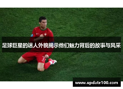 足球巨星的迷人外貌揭示他们魅力背后的故事与风采
