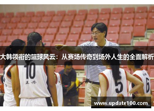大韩领衔的篮球风云：从赛场传奇到场外人生的全面解析