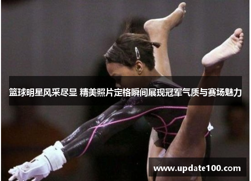 篮球明星风采尽显 精美照片定格瞬间展现冠军气质与赛场魅力